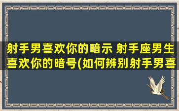 射手男喜欢你的暗示 射手座男生喜欢你的暗号(如何辨别射手男喜欢你的迹象)